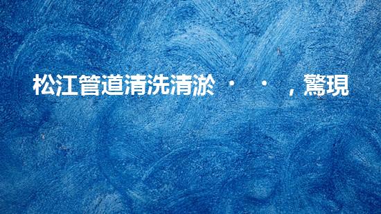 松江管道清洗清淤，驚現(xiàn)隱秘世界！